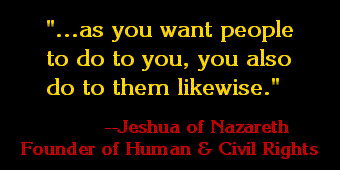 ...as you want people to do to you,
        you also do to them likewise. 
        --Jeshua of Nazareth
          Founder of Human
          and Civil Rights